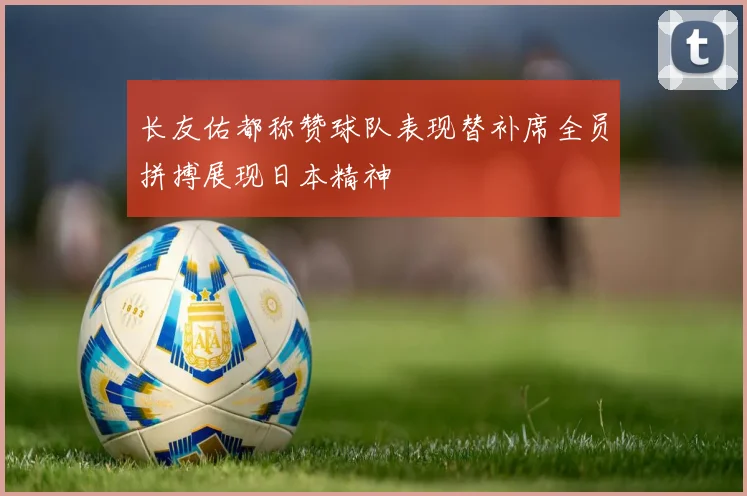 长友佑都称赞球队表现替补席全员拼搏展现日本精神