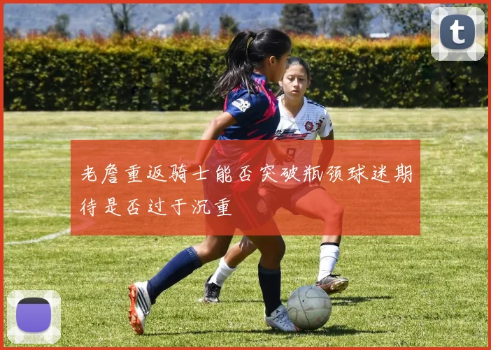 老詹重返骑士能否突破瓶颈球迷期待是否过于沉重