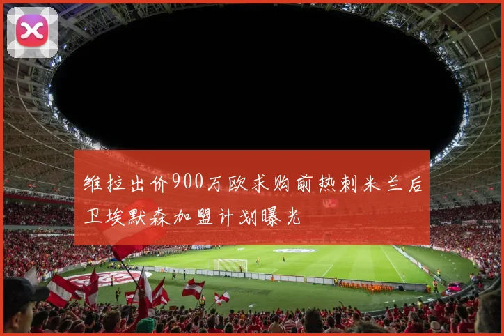 维拉出价900万欧求购前热刺米兰后卫埃默森加盟计划曝光