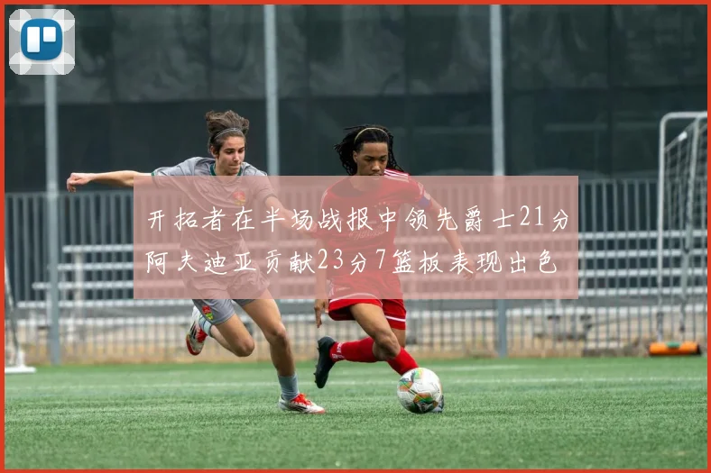 开拓者在半场战报中领先爵士21分阿夫迪亚贡献23分7篮板表现出色