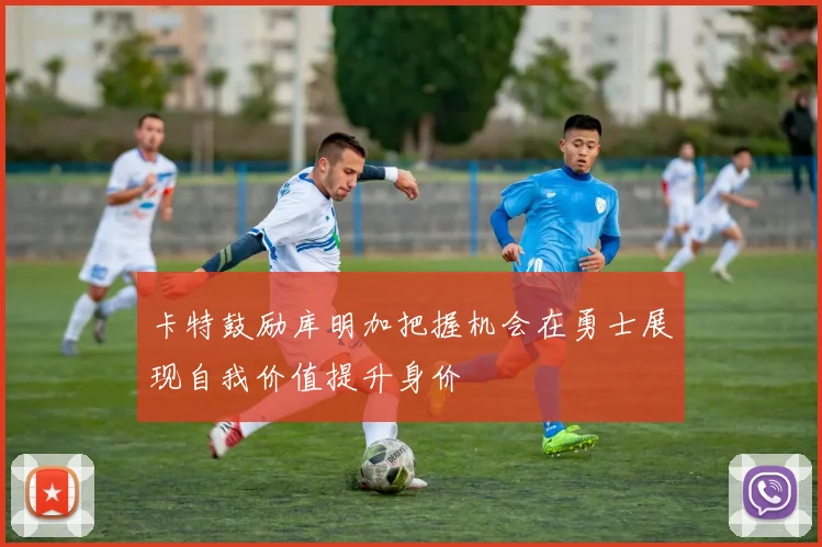 卡特鼓励库明加把握机会在勇士展现自我价值提升身价