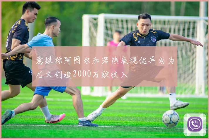意媒称阿图尔和若热表现优异或为尤文创造2000万欧收入