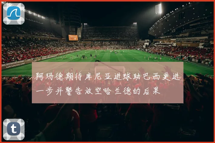 阿玛德期待库尼亚进球助巴西更进一步并警告放空哈兰德的后果