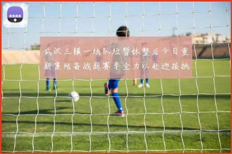 武汉三镇一线队短暂休整后今日重新集结备战新赛季全力以赴迎接挑战