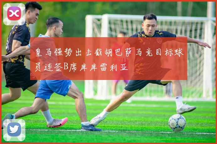 皇马强势出击截胡巴萨马竞目标球员连签B席库库雷利亚