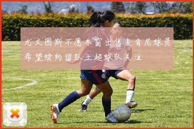 尤文图斯不愿冬窗出售麦肯尼球员希望续约留队土超球队关注