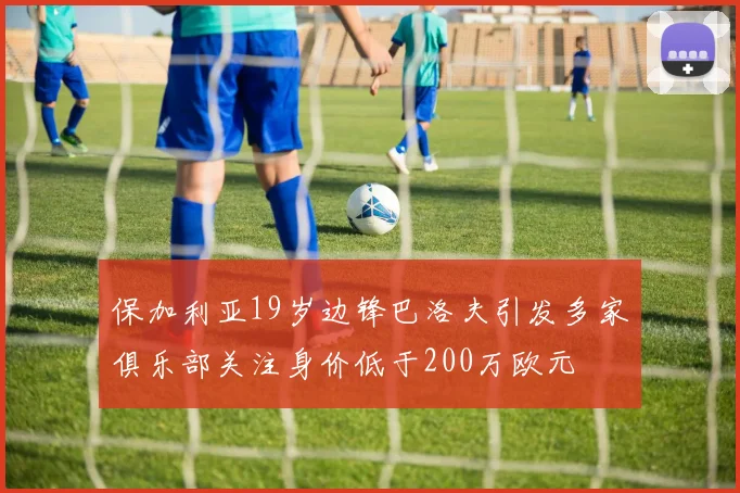 保加利亚19岁边锋巴洛夫引发多家俱乐部关注身价低于200万欧元