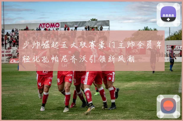少帅崛起五大联赛豪门主帅全员年轻化孔帕尼齐沃引领新风潮