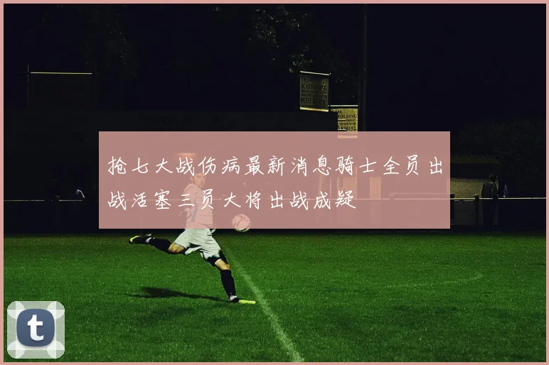 抢七大战伤病最新消息骑士全员出战活塞三员大将出战成疑