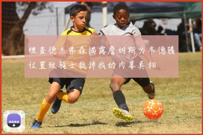 理查德杰弗森揭露詹姆斯为韦德腾位置致骑士裁掉我的内幕真相