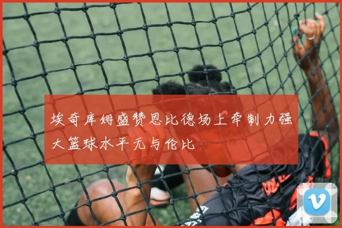 埃奇库姆盛赞恩比德场上牵制力强大篮球水平无与伦比