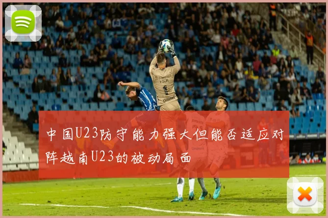 中国U23防守能力强大但能否适应对阵越南U23的被动局面