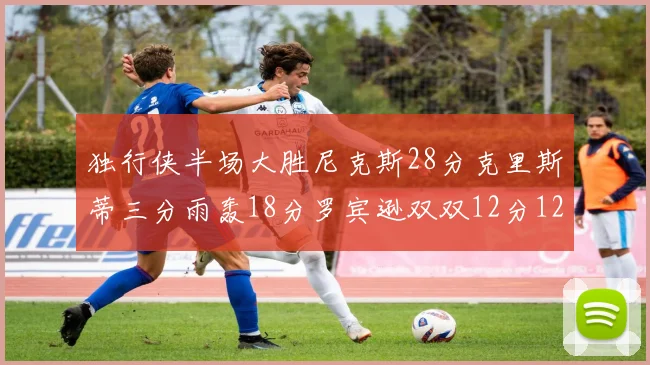 独行侠半场大胜尼克斯28分克里斯蒂三分雨轰18分罗宾逊双双12分12篮板表现出色