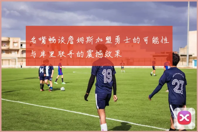 名嘴畅谈詹姆斯加盟勇士的可能性与库里联手的震撼效果