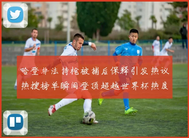 哈登非法持枪被捕后保释引发热议热搜榜单瞬间登顶超越世界杯热度