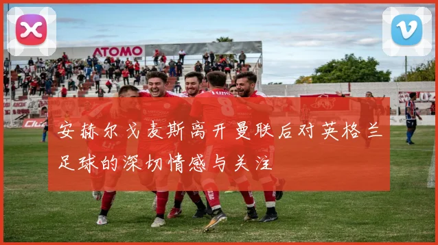 安赫尔戈麦斯离开曼联后对英格兰足球的深切情感与关注