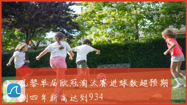 巴黎单届欧冠淘汰赛进球数超预期创四年新高达到934