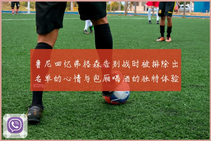 鲁尼回忆弗格森告别战时被排除出名单的心情与包厢喝酒的独特体验