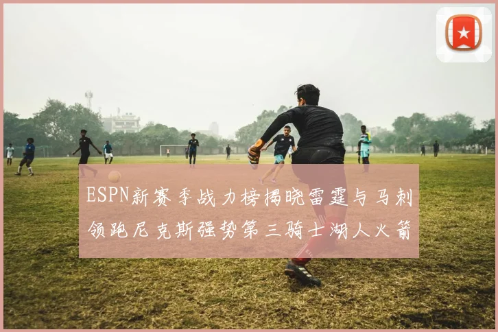 ESPN新赛季战力榜揭晓雷霆与马刺领跑尼克斯强势第三骑士湖人火箭表现不俗