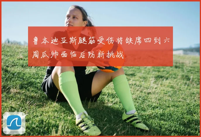 鲁本迪亚斯腿筋受伤将缺席四到六周瓜帅面临后防新挑战