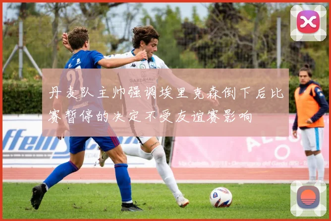 丹麦队主帅强调埃里克森倒下后比赛暂停的决定不受友谊赛影响