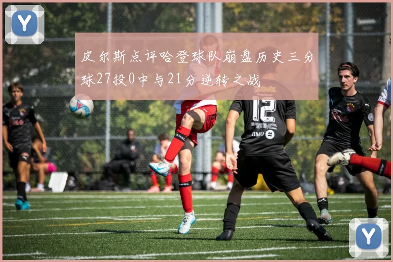 皮尔斯点评哈登球队崩盘历史三分球27投0中与21分逆转之战