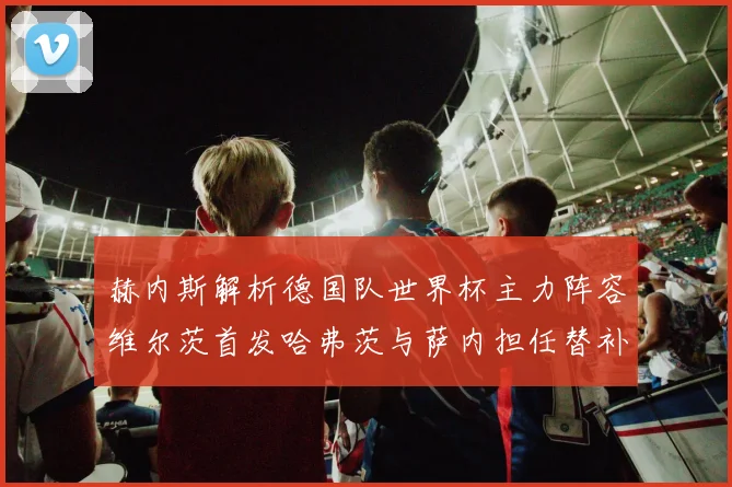 赫内斯解析德国队世界杯主力阵容维尔茨首发哈弗茨与萨内担任替补